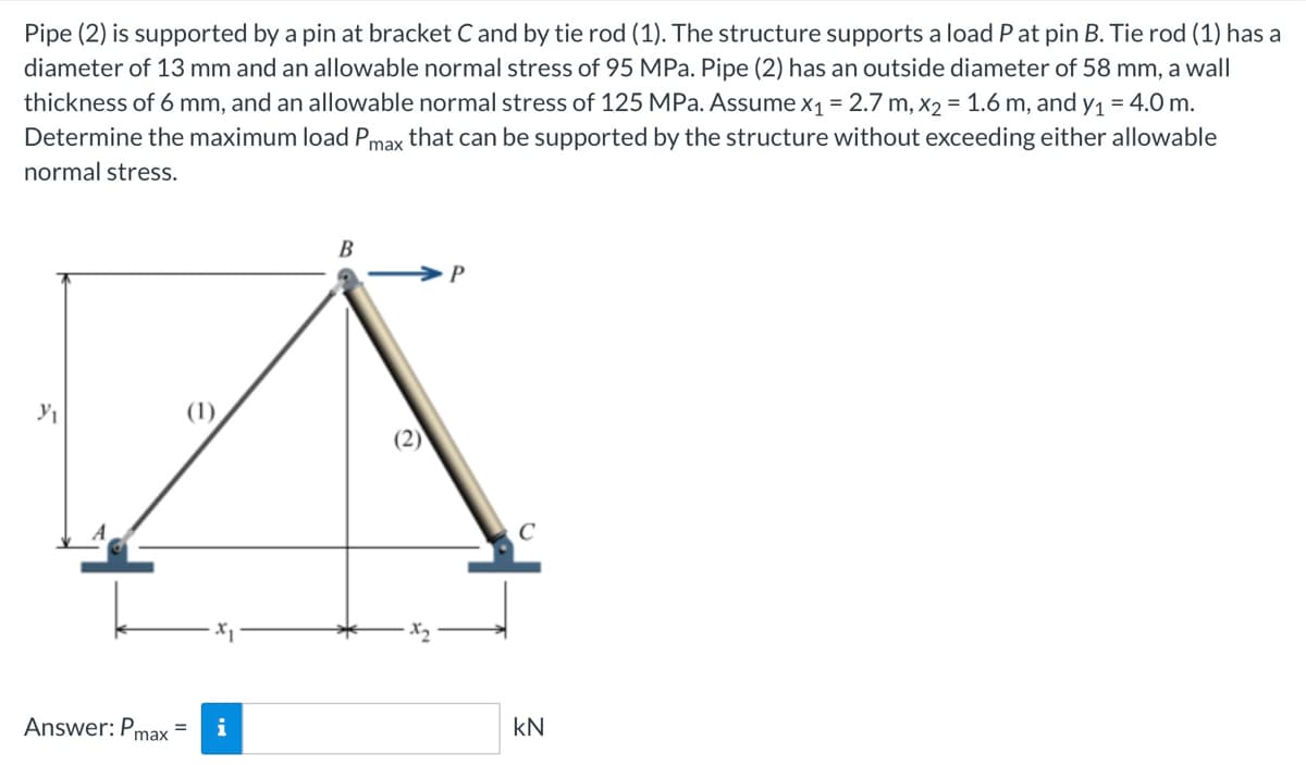 Pipe (2) is supported by a pin at bracket C and by tie rod (1). The structure supports a load P at pin B. Tie rod (1) has a
diameter of 13 mm and an allowable normal stress of 95 MPa. Pipe (2) has an outside diameter of 58 mm, a wall
thickness of 6 mm, and an allowable normal stress of 125 MPa. Assume x₁ = 2.7 m, x₂ = 1.6 m, and y₁ = 4.0 m.
Determine the maximum load Pmax that can be supported by the structure without exceeding either allowable
normal stress.
Y₁
B
A
(1)
Answer: Pmax i
P
C
KN