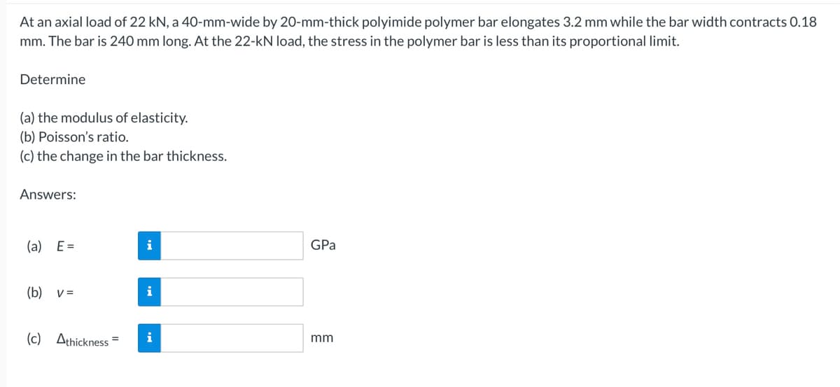 At an axial load of 22 kN, a 40-mm-wide by 20-mm-thick polyimide polymer bar elongates 3.2 mm while the bar width contracts 0.18
mm. The bar is 240 mm long. At the 22-kN load, the stress in the polymer bar is less than its proportional limit.
Determine
(a) the modulus of elasticity.
(b) Poisson's ratio.
(c) the change in the bar thickness.
Answers:
(a) E=
(b) v =
(c) Athickness
i
i
i
GPa
mm