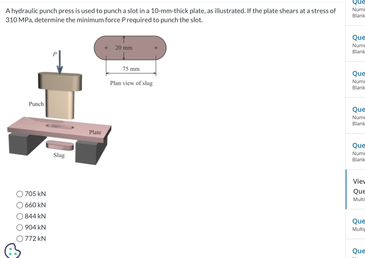 A hydraulic punch press is used to punch a slot in a 10-mm-thick plate, as illustrated. If the plate shears at a stress of
310 MPa, determine the minimum force P required to punch the slot.
Punch
705 kN
660 kN
844 KN
904 kN
O 772 KN
Slug
Plate
20 mm
75 mm
Plan view of slug
Que
Nume
Blank
Que
Nume
Blank
Que
Nume
Blank
Que
Nume
Blank
Que
Nume
Blank
View
Que
Multi
Que
Multip
Que