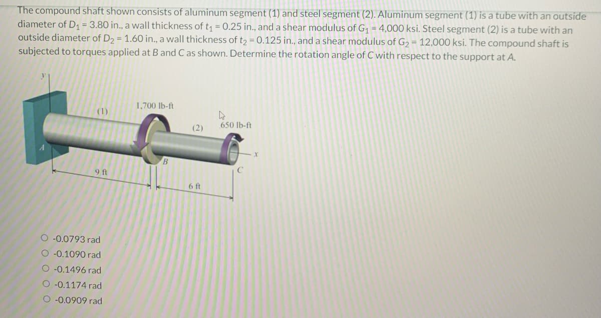 The compound shaft shown consists of aluminum segment (1) and steel segment (2). Aluminum segment (1) is a tube with an outside
diameter of D₁ = 3.80 in., a wall thickness of t₁ = 0.25 in., and a shear modulus of G₁ = 4,000 ksi. Steel segment (2) is a tube with an
outside diameter of D₂ = 1.60 in., a wall thickness of t₂ = 0.125 in., and a shear modulus of G₂ = 12,000 ksi. The compound shaft is
subjected to torques applied at B and C as shown. Determine the rotation angle of C with respect to the support at A.
(1)
9 ft
-0.0793 rad
O -0.1090 rad
O -0.1496 rad
O -0.1174 rad
O-0.0909 rad
1,700 lb-ft
B
(2)
6 ft
650 lb-ft
C
X