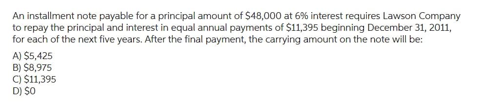 An installment note payable for a principal amount of $48,000 at 6% interest requires Lawson Company
to repay the principal and interest in equal annual payments of $11,395 beginning December 31, 2011,
for each of the next five years. After the final payment, the carrying amount on the note will be:
A) $5,425
B) $8,975
C) $11,395
D) $0
