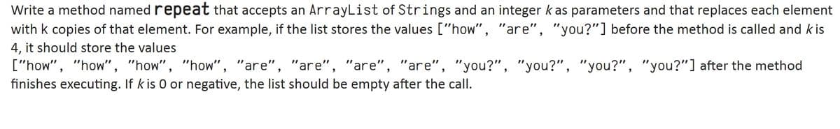 Write a method named repeat that accepts an ArrayList of Strings and an integer k as parameters and that replaces each element
with k copies of that element. For example, if the list stores the values ["how", "are", "you?"] before the method is called and k is
4, it should store the values
["how", "how", "how", "how", "are", "are", "are", "are", "you?", "you?", "you?", "you?"] after the method
finishes executing. If k is 0 or negative, the list should be empty after the call.
