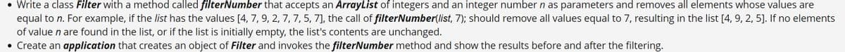 • Write a class Filter with a method called filterNumber that accepts an ArrayList of integers and an integer number n as parameters and removes all elements whose values are
equal to n. For example, if the list has the values [4, 7, 9, 2, 7, 7, 5, 7], the call of filterNumber(list, 7); should remove all values equal to 7, resulting in the list [4, 9, 2, 5]. If no elements
of value n are found in the list, or if the list is initially empty, the list's contents are unchanged.
• Create an application that creates an object of Filter and invokes the filterNumber method and show the results before and after the filtering.
