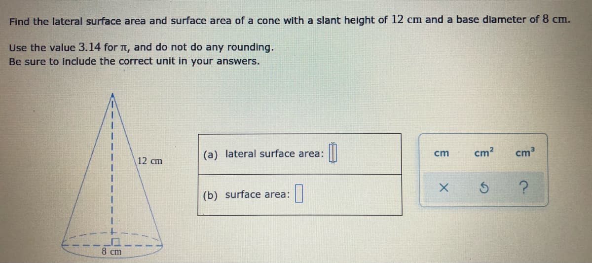 Find the lateral surface area and surface area of a cone with a slant height of 12 cCm and a base diameter of 8 cm.
Use the value 3.14 for n, and do not do any rounding.
Be sure to include the correct unit in your answers.
(a) lateral surface area:
cm
cm?
cm3
12 cm
(b) surface area:
8 cm
