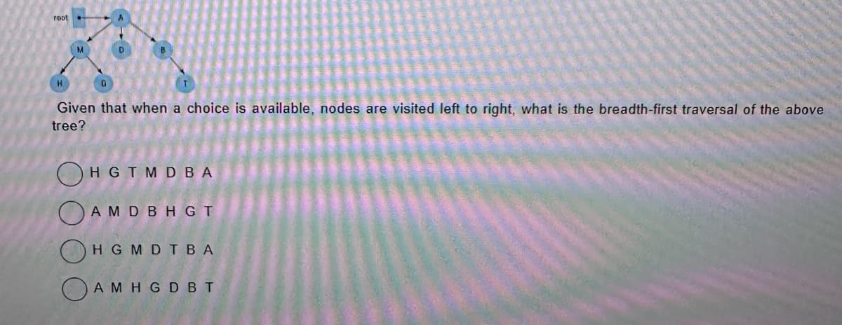 root
M
D
G
Given that when a choice is available, nodes are visited left to right, what is the breadth-first traversal of the above
tree?
HGTMDBA
AMD BHGT
HGMDTBA
AMHGDBT