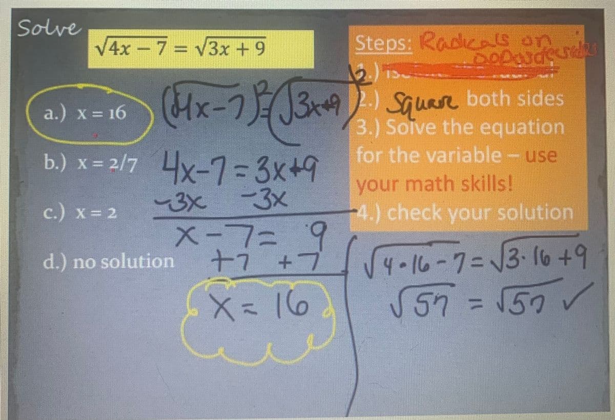 Solve
√4x − 7 = √3x + 9
13-
_______
-
(4x-7)(√3x+4) Square both sides
Solve the equation
for the variable - use
a.) x = 16
b.) x = 2/7 4x-7=3x+9
-3x
c.) x = 2
-3x
x=7= + 9
X-7=
+7
d.) no solution
Steps: Radicals on
Deponde
X = 16
J
your math skills!
4.) check your solution
4-16-7=√√√3-16 +9
√57 =√50✓