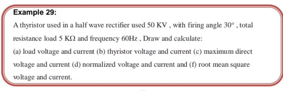 Example 29:
A thyristor used in a half wave rectifier used 50 KV , with firing angle 30° , total
resistance load 5 KO and frequency 60HZ , Draw and calculate:
(a) load voltage and current (b) thyristor voltage and current (c) maximum direct
voltage and current (d) normalized voltage and current and (f) root mean square
voltage and current.
