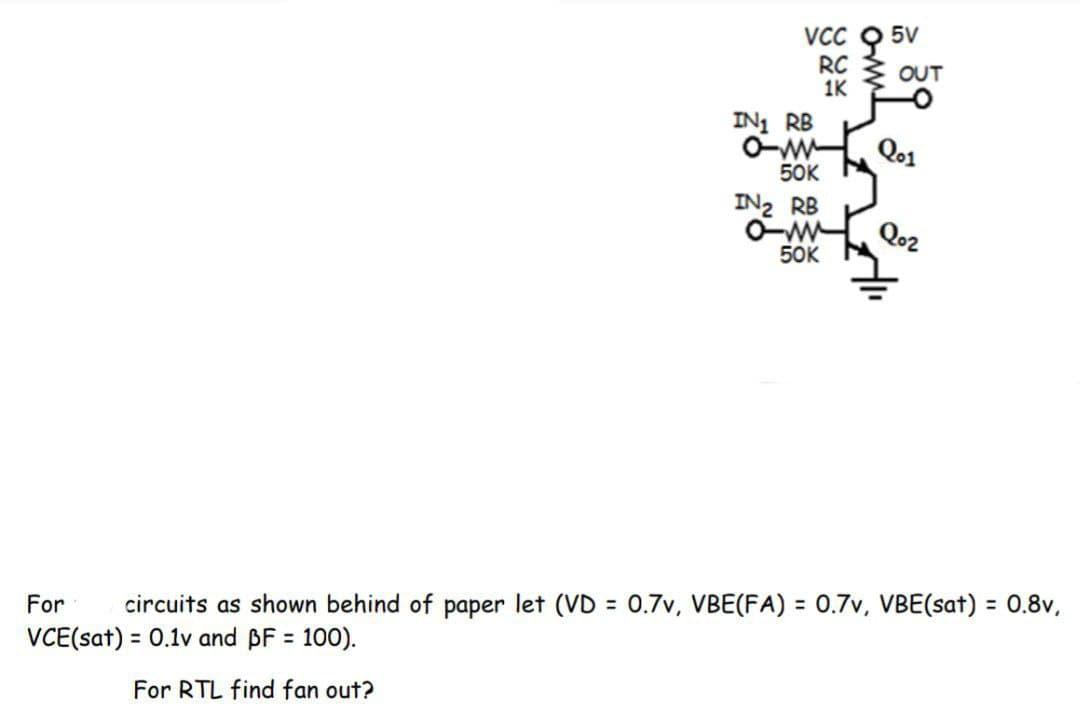 VcC Q 5V
RC 3 OUT
1K
IN1 RB
O-w
50K
Qo1
IN2 RB
O-w
50K
Qo2
%3D
%3D
For
circuits as shown behind of paper let (VD = 0.7v, VBE(FA) = 0.7v, VBE(sat) = 0.8v,
VCE(sat) = 0.1v and BF = 100).
For RTL find fan out?
