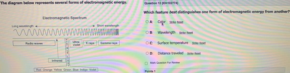 The diagram below represents several forms of electromagnetic energy.
Question 12 (ID=102774)
Which feature best distinguishes one form of electromagnetic energy from another?
Electromagnetic Spectrum
O A:
Color Strike Reset
Long wavelength
Short wavelength
wwwwwwwwww
O B: Wavelength Strike Reset
Ultra-
violet
X rays
O C: Surface temperature Strike Reset
Radio waves
Gamma rays
O D:
Distance traveled
Strike Reset
Infrared
Mark Question For Review
Red Orange Yellow Green Blue Indigo Violet
Points 1
VISIBLE LIGHT
