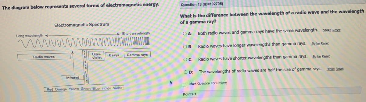 Question 13 (ID=102795)
The diagram below represents several forms of electromagnetic energy.
What is the difference between the wavelength of a radio wave and the wavelength
of a gamma ray?
Electromagnetic Spectrum
Short wavelength
O A: Both radio waves and gamma rays have the same wavelength. Strike Reset
Long wavelength
O B: Radio waves have longer wavelengths than gamma rays. Strike Reset
Ultra-
violet
X rays
Gamma rays
Radio waves
Strike Reset
O C: Radio waves have shorter wavelengths than gamma rays.
Strike Reset
O D: The wavelengths of radio waves are half the size of gamma rays.
Infrared
Mark Question For Review
Red Orange Yellow Green Blue Indigo Violet
Points 1
VISIBLE
LIGH
