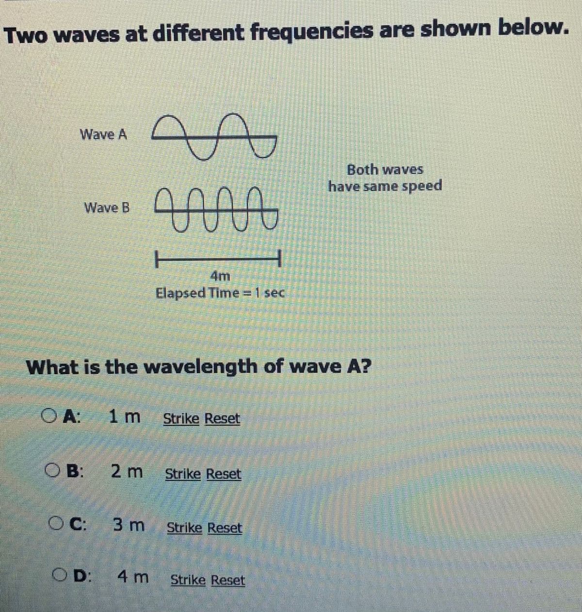 Two waves at different frequencies are shown below.
Wave A
Both waves
have same speed
000
Wave B
4m
Elapsed Time =1 sec
What is the wavelength of wave A?
O A 1 m Strike Reset
O B: 2 m Strike Reset
C: 3 m Strike Reset
OD: 4 m
Strike Reset
