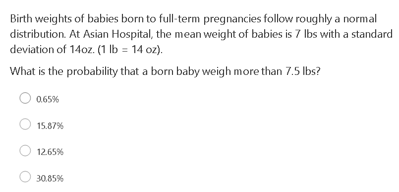 Birth weights of babies born to full-term pregnancies follow roughly a normal
distribution. At Asian Hospital, the mean weight of babies is 7 Ibs with a standard
deviation of 14oz. (1 lb = 14 oz).
What is the probability that a born baby weigh more than 7.5 lbs?
0.65%
15.87%
12.65%
30.85%
