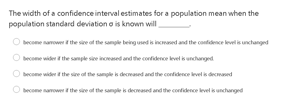 The width of a confidence interval estimates for a population mean when the
population standard deviation o is known will
become narrower if the size of the sample being used is increased and the confidence level is unchanged
become wider if the sample size increased and the confidence level is unchanged.
become wider if the size of the sample is decreased and the confidence level is decreased
become narrower if the size of the sample is decreased and the confidence level is unchanged
