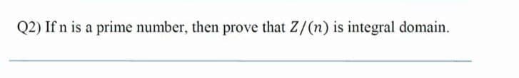 Q2) If n is a prime number, then prove that Z/(n) is integral domain.