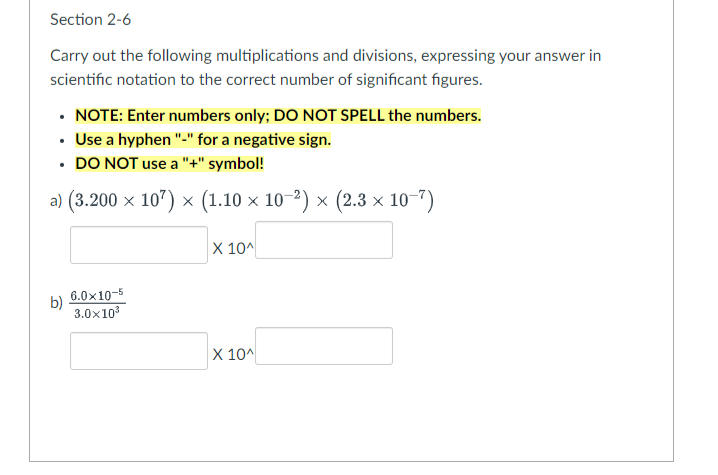 Section 2-6
Carry out the following multiplications and divisions, expressing your answer in
scientific notation to the correct number of significant figures.
• NOTE: Enter numbers only; DO NOT SPELL the numbers.
• Use a hyphen "-" for a negative sign.
• DO NOT use a "+" symbol!
.
a) (3.200 × 107) × (1.10 × 10−²) × (2.3 × 10−7)
b)
6.0x10-5
3.0x10³
X 10^
X 10^