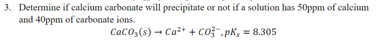 3. Determine if calcium carbonate will precipitate or not if a solution has 50ppm of calcium
and 40ppm of carbonate ions.
CaCO3(s) → Ca²+ + CO²¯‚pKs = 8.305