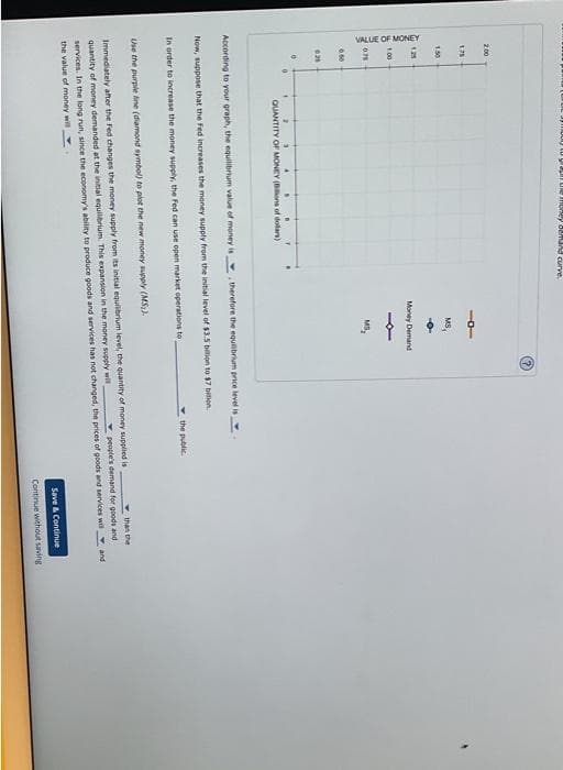 200
VALUE OF MONEY
1.75
1.50
1.25
1.00
0.75
0.50
621
0
1
une money demand curve.
2
3
QUANTITY OF MONEY (Bons of dollars)
MS
Money Demand
MS₂
. therefore the equilibrium price level is
According to your graph, the equilibrium value of money is
Now, suppose that the Fed increases the money supply from the initial level of $3.5 billion to $7 bilion.
In order to increase the money supply, the Fed can use open market operations to
the public.
Use the purple line (diamond symbol) to plot the new money supply (MS).
Immediately after the Fed changes the money supply from its initial equilibrium level, the quantity of money supplied is
quantity of money demanded at the initial equilibrium. This expansion in the money supply will
than the
people's demand for goods and
services. In the long run, since the economy's ability to produce goods and services has not changed, the prices of goods and services will and
the value of money will
Save & Continue
Continue without saving