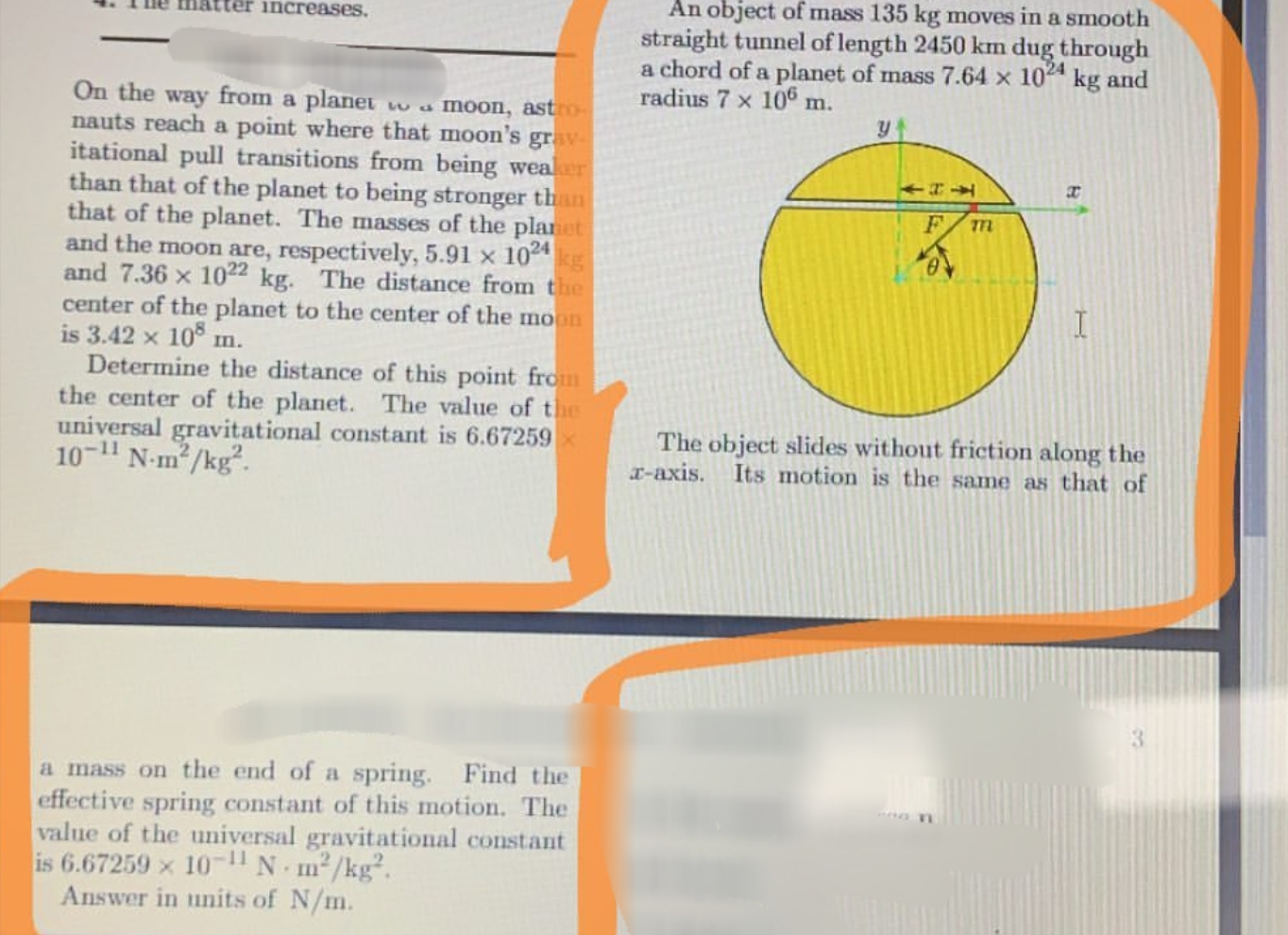 An object of mass 135 kg moves in a smooth
straight tunnel of length 2450 km dug through
a chord of a planet of mass 7.64 x 10 kg and
radius 7 x 10® m.
increases.
On the way from a planet
nauts reach a point where that moon's
itational pull transitions from being weaker
than that of the planet to being stronger than
that of the planet. The masses of the planet
and the moon are, respectively, 5.91 x 10 kg
and 7.36 x 1022 kg. The distance from the
center of the planet to the center of the moon
is 3.42 x
wa moon, astro
grav
т
105
m.
Determine the distance of this point from
the center of the planet.
universal gravitational constant is 6.67259 x
10-1" N-m²/kg".
The value of the
The object slides without friction along the
I-axis. Its motion is the same as that of
a mass on the end of a spring. Find the
effective spring constant of this motion. The
value of the universal gravitational constant
is 6.67259 x 10-1" N m²/kg².
Answer in units of N/m.
