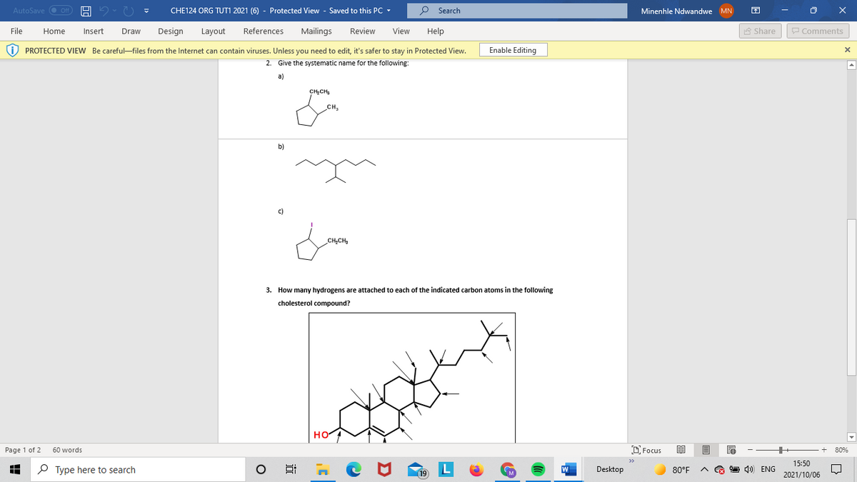 AutoSave O Off
CHE124 ORG TUTI 2021 (6) - Protected View - Saved to this PC -
P Search
Minenhle Ndwandwe MN
File
Home
Insert
Draw
Design
Layout
References
Mailings
Review
View
Help
A Share
P Comments
i) PROTECTED VIEW Be careful-files from the Internet can contain viruses. Unless you need to edit, it's safer to stay in Protected View.
Enable Editing
2. Give the systematic name for the following:
a)
CHạCHg
CH
b)
c)
CH,CH,
3. How many hydrogens are attached to each of the indicated carbon atoms in the following
cholesterol compound?
HO
Page 1 of 2
60 words
D Focus
80%
15:50
P Type here to search
L
19
Desktop
80°F
O 4) ENG
2021/10/06

