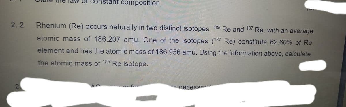 int composition.
2.2
Rhenium (Re) occurs naturally in two distinct isotopes, 185 Re and 187 Re, with an average
atomic mass of 186.207 amu. One of the isotopes (187 Re) constitute 62.60% of Re
element and has the atomic mass of 186.956 amu. Using the information above, calculate
the atomic mass of
185
Re isotope.
2
a necessan
