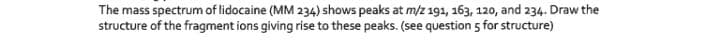 The mass spectrum of lidocaine (MM 234) shows peaks at m/z 191, 163, 120, and 234. Draw the
structure of the fragment ions giving rise to these peaks. (see question 5 for structure)
