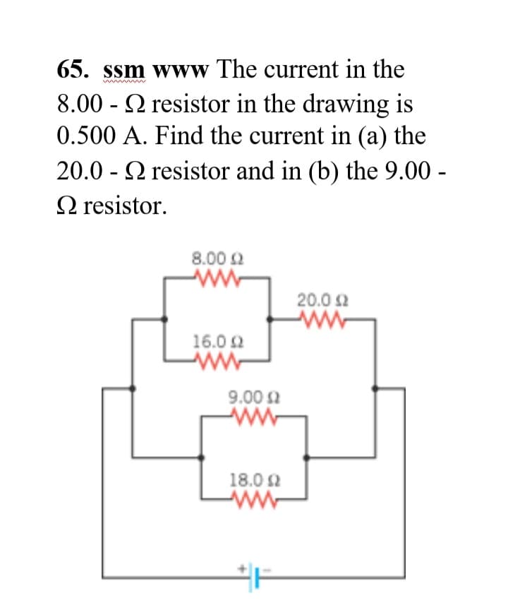 65. ssm www The current in the
8.00 - Q resistor in the drawing is
0.500 A. Find the current in (a) the
20.0 - 2 resistor and in (b) the 9.00 -
O resistor.
8.00 2
20.0 2
16.0 2
ww-
9.00 2
ww
18.0 2
