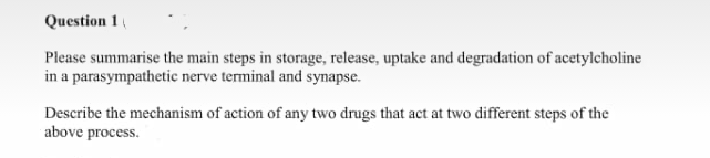 Question 1
Please summarise the main steps in storage, release, uptake and degradation of acetylcholine
in a parasympathetic nerve terminal and synapse.
Describe the mechanism of action of any two drugs that act at two different steps of the
above process.
