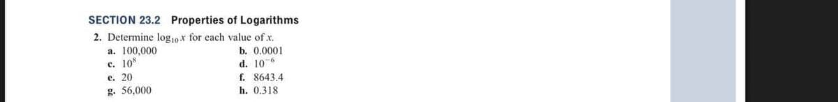 SECTION 23.2 Properties of Logarithms
2. Determine log10x for each value of x.
b. 0.0001
d. 10-6
a. 100,000
c. 108
e. 20
g. 56,000
f. 8643.4
h. 0.318