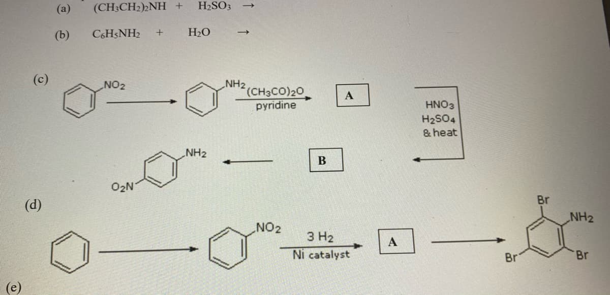 (a)
(CH;CH2)2NH +
H2SO3
(b)
C6H5NH2
H2O
(c)
NO2
NH2
(CH3CO)20
pyridine
HNO3
H2SO4
& heat
NH2
B
O2N
Br
(d)
NH2
NO2
3 H2
Ni catalyst
Br
Br
(e)
