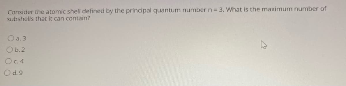 Consider the atomic shell defined by the principal quantum number n 3. What is the maximum number of
subshells that it can contain?
O a. 3
O b.2
Oc. 4
O d.9
