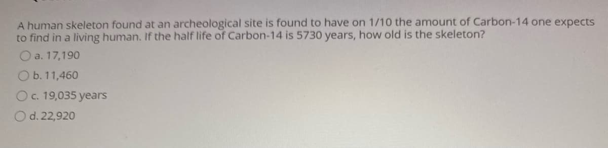 A human skeleton found at an archeological site is found to have on 1/10 the amount of Carbon-14 one expects
to find in a living human. If the half life of Carbon-14 is 5730 years, how old is the skeleton?
O a. 17,190
O b. 11,460
Oc. 19,035 years
O d. 22,920
