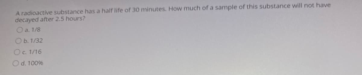 A radioactive substance has a half life of 30 minutes. How much of a sample of this substance will not have
decayed after 2.5 hours?
O a. 1/8
Ob. 1/32
Oc. 1/16
O d. 1009%
