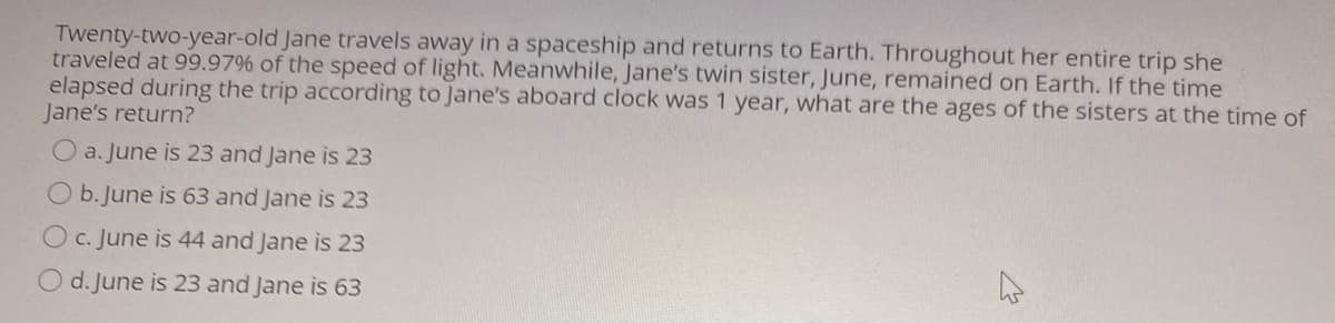 Twenty-two-year-old Jane travels away in a spaceship and returns to Earth. Throughout her entire trip she
traveled at 99.97% of the speed of light. Meanwhile, Jane's twin sister, June, remained on Earth. If the time
elapsed during the trip according to Jane's aboard clock was 1 year, what are the ages of the sisters at the time of
Jane's return?
O a.June is 23 and Jane is 23
O b.June is 63 and Jane is 23
O c. June is 44 and Jane is 23
O d. June is 23 and Jane is 63
