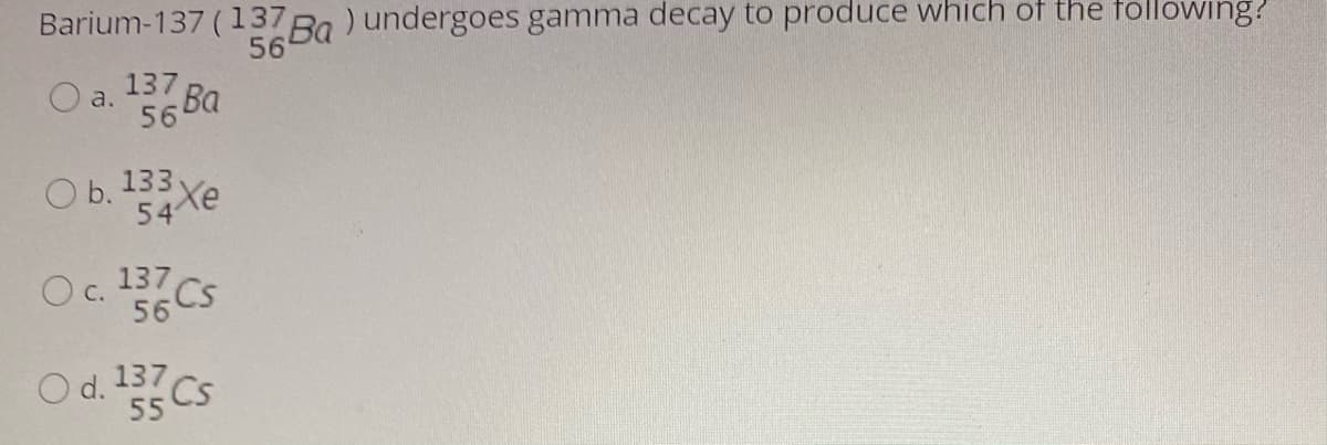 Barium-137 (137
56
Ba) undergoes gamma decay to produce which of the following?
137
O a. 56 Ba
Ва
O b. 133 xe
54
Oc. 137
С.
56
CS
O d. 137
55 CS
