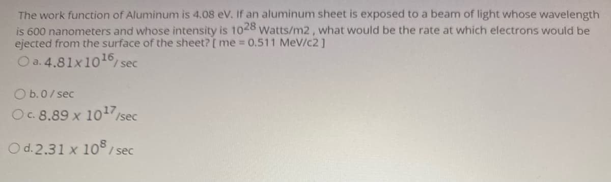 The work function of Aluminum is 4.08 eV. If an aluminum sheet is exposed to a beam of light whose wavelength
is 600 nanometers and whose intensity is 1028 Watts/m2, what would be the rate at which electrons would be
ejected from the surface of the sheet? [ me 0.511 MeV/c2 ]
O a. 4.81x101 sec
%3D
O b.0/ sec
Oc. 8.89 x 1017 sec
O d.2.31 x 10° / sec
