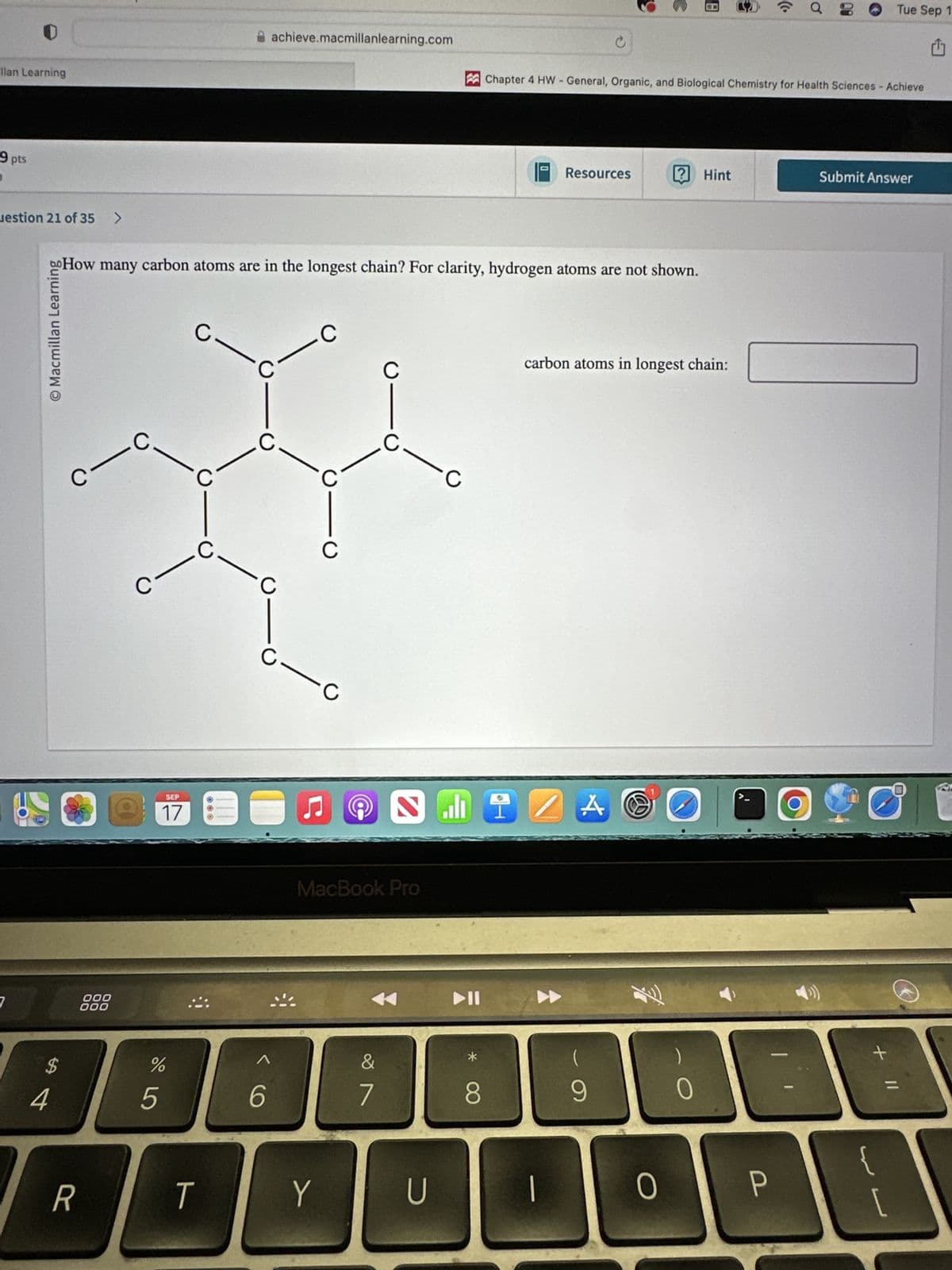 achieve.macmillanlearning.com
llan Learning
9 pts
uestion 21 of 35
>
c
Tue Sep 1
Chapter 4 HW - General, Organic, and Biological Chemistry for Health Sciences - Achieve
Resources
? Hint
Submit Answer
oo How many carbon atoms are in the longest chain? For clarity, hydrogen atoms are not shown.
O Macmillan Learning
C
C
C
C
carbon atoms in longest chain:
C
C
C
7
000
000
$
#4
SEP
17
55
%
-0
@
Ը
MacBook Pro
&
6
7
8
* ∞
R
T
Y
U
9
O
0
=
P
[