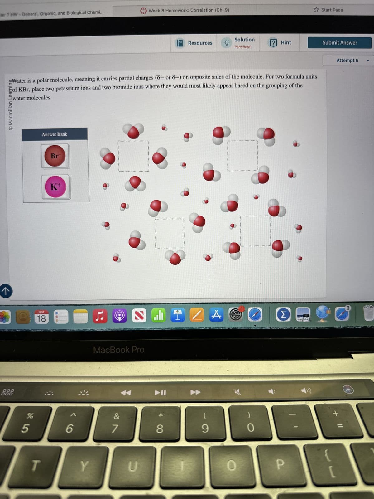 ter 7 HW-General, Organic, and Biological Chemi...
Week 8 Homework: Correlation (Ch. 9)
Start Page
Resources
Solution
Penalized
? Hint
Submit Answer
boWater is a polar molecule, meaning it carries partial charges (5+ or 5-) on opposite sides of the molecule. For two formula units
Eof KBr, place two potassium ions and two bromide ions where they would most likely appear based on the grouping of the
© Macmillan Learning
water molecules.
Answer Bank
Br
000
000
K+
OCT
18
%
85
6
9>
ப
@
S
MacBook Pro
29
7
T
Y
U
ZA
(
)
8
9
O
Attempt 6
V
+ 11
P
[