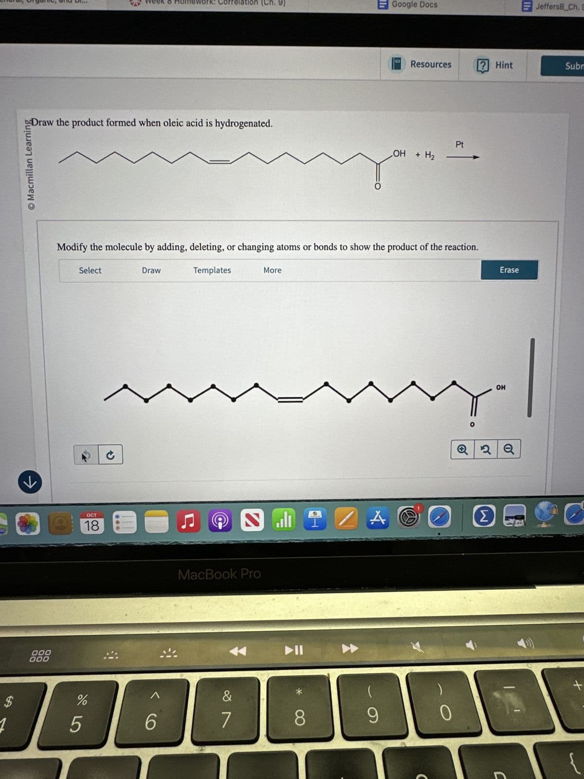 O Macmillan Learning
>>
Week & Homework: Correlation (Ch. 9)
Google Docs
JeffersB Ch. S
0
Resources
Draw the product formed when oleic acid is hydrogenated.
Pt
OH + H2
+ H2 -
000
000
Modify the molecule by adding, deleting, or changing atoms or bonds to show the product of the reaction.
Select
Draw
Templates
More
OCT
18
$
5
%
6
@
N
MacBook Pro
&
7
114
80
A
(
9
OH
Hint
Subm
Erase
2Q
Σ
J
-
+
{