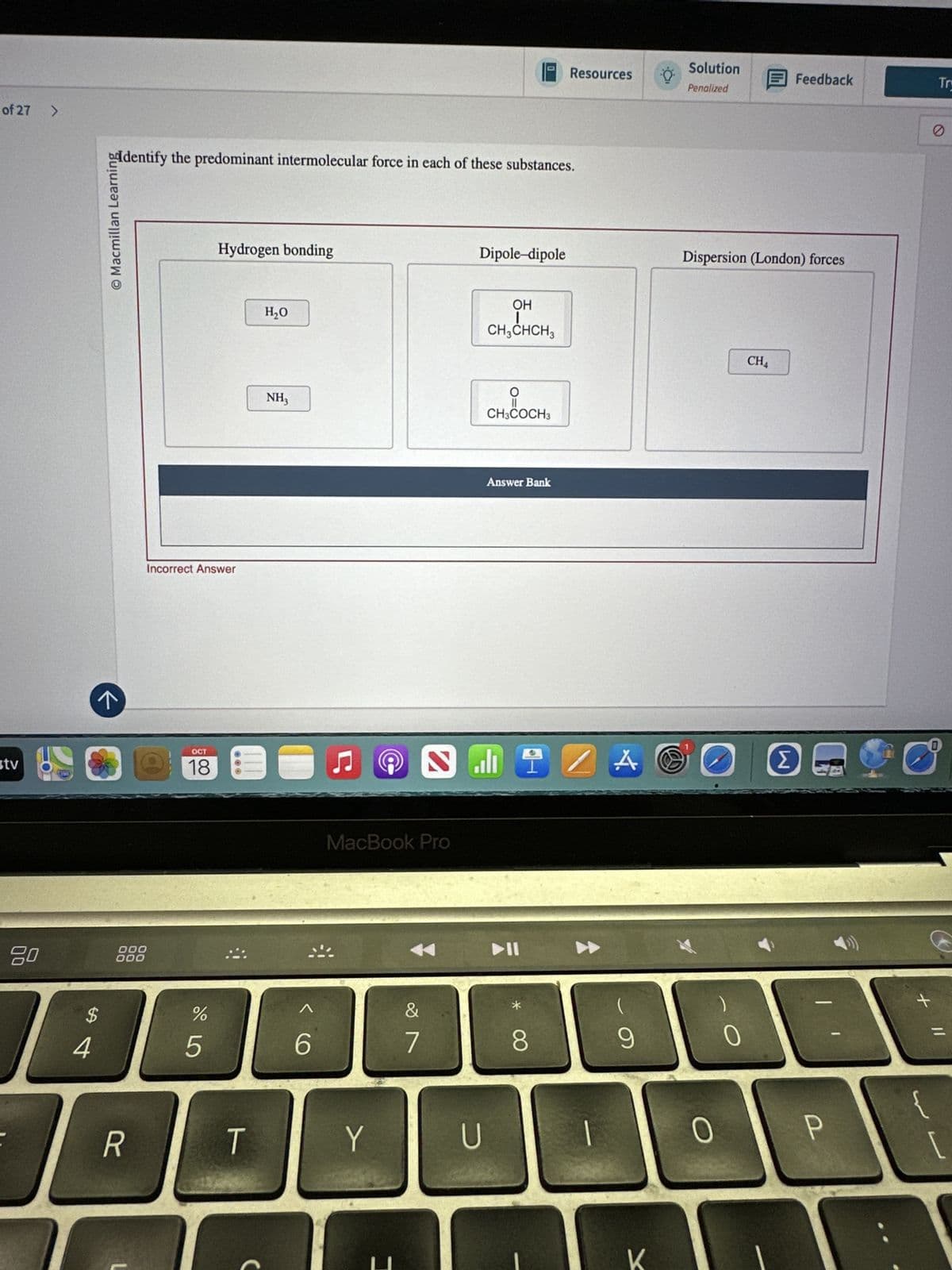 of 27
>
0
Solution
Resources
Feedback
Try
Penalized
Dipole-dipole
Dispersion (London) forces
addentify the predominant intermolecular force in each of these substances.
© Macmillan Learning
stv
Hydrogen bonding
H₂O
NH3
Incorrect Answer
←
OCT
18
80
000
000
$
#4
OH
CH3CHCH3
о
CH3COCH3
@
Answer Bank
MacBook Pro
%
2º5
Λ
6
29
&
* ∞
8
R
T
Y
U
CH4
A⑧
Σ
(
9
0
K
0
+
P
[