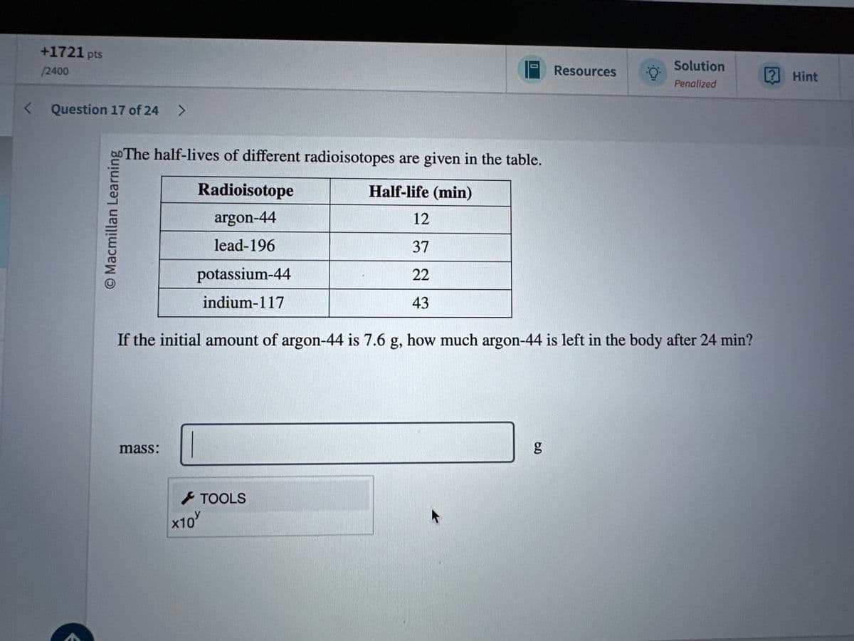 +1721 pts
/2400
< Question 17 of 24 >
© Macmillan Learning
The half-lives of different radioisotopes are given in the table.
Solution
Resources
? Hint
Penalized
Radioisotope
argon-44
lead-196
potassium-44
indium-117
Half-life (min)
12
37
22
43
If the initial amount of argon-44 is 7.6 g, how much argon-44 is left in the body after 24 min?
mass:
> TOOLS
x10
gg