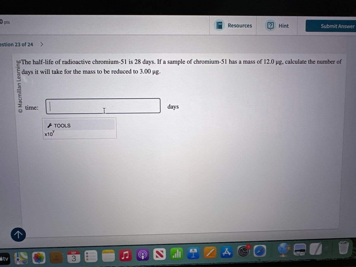 tv
0 pts
estion 23 of 24 >
기
© Macmillan Learning
О
Resources
? Hint
Submit Answer
The half-life of radioactive chromium-51 is 28 days. If a sample of chromium-51 has a mass of 12.0 µg, calculate the number of
days it will take for the mass to be reduced to 3.00 μg.
time:
x10
TOOLS
SEP
3
days