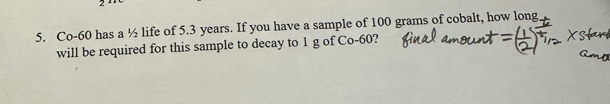 5. Co-60 has a ½ life of 5.3 years. If you have a sample of 100 grams of cobalt, how long.
オニ(
te
will be required for this sample to decay to 1 g of Co-60? final amount = (1) 11/12 x start
Gma
2