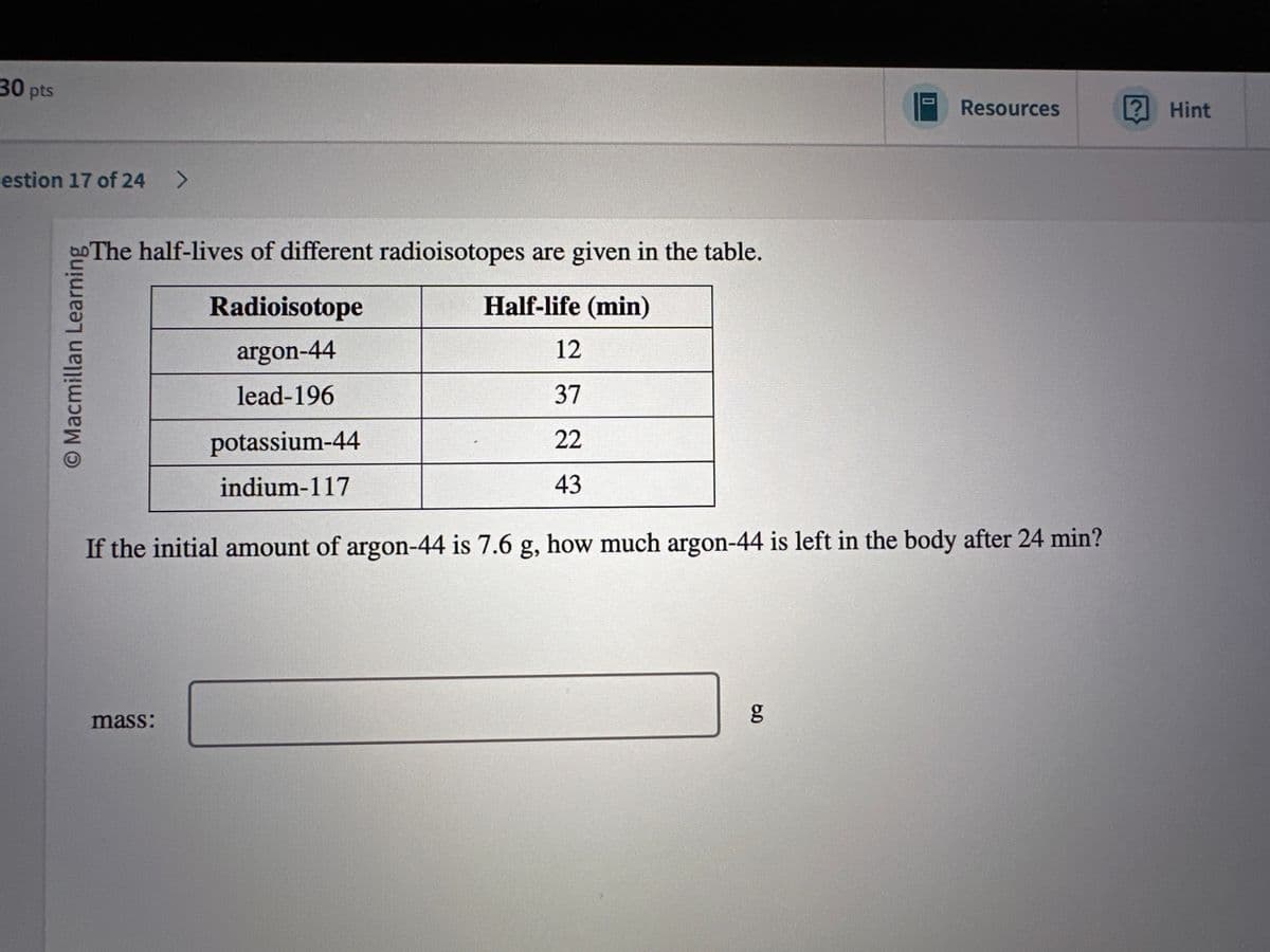 30 pts
estion 17 of 24 >
O Macmillan Learning
The half-lives of different radioisotopes are given in the table.
Resources
? Hint
Radioisotope
argon-44
lead-196
potassium-44
indium-117
Half-life (min)
12
37
22
43
If the initial amount of argon-44 is 7.6 g, how much argon-44 is left in the body after 24 min?
mass:
g