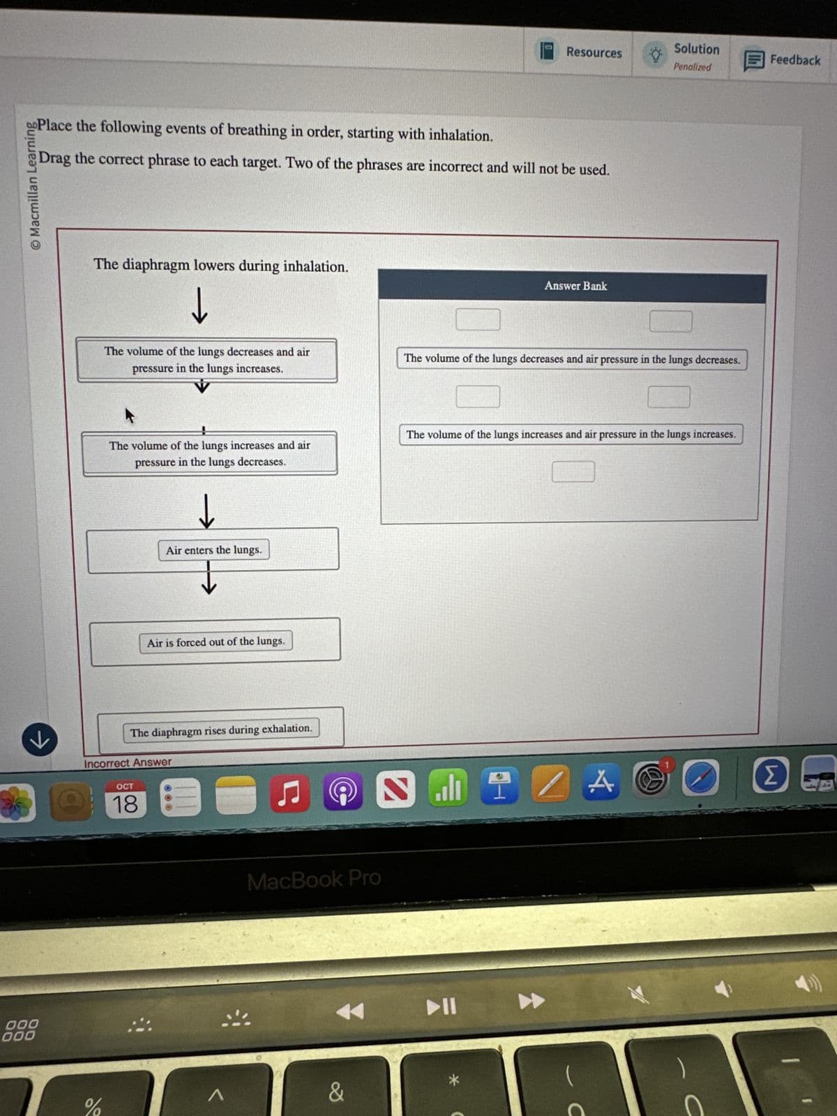 Resources
Solution
Penalized
Feedback
Place the following events of breathing in order, starting with inhalation.
Drag the correct phrase to each target. Two of the phrases are incorrect and will not be used.
© Macmillan Learning
The diaphragm lowers during inhalation.
↓
The volume of the lungs decreases and air
pressure in the lungs increases.
Answer Bank
The volume of the lungs decreases and air pressure in the lungs decreases.
The volume of the lungs increases and air
pressure in the lungs decreases.
↓
Air enters the lungs.
The volume of the lungs increases and air pressure in the lungs increases.
Air is forced out of the lungs.
к
The diaphragm rises during exhalation.
Incorrect Answer
OCT
18
n
ப
Ը
000
000
Λ
MacBook Pro
&
114
A@
Σ
C
C