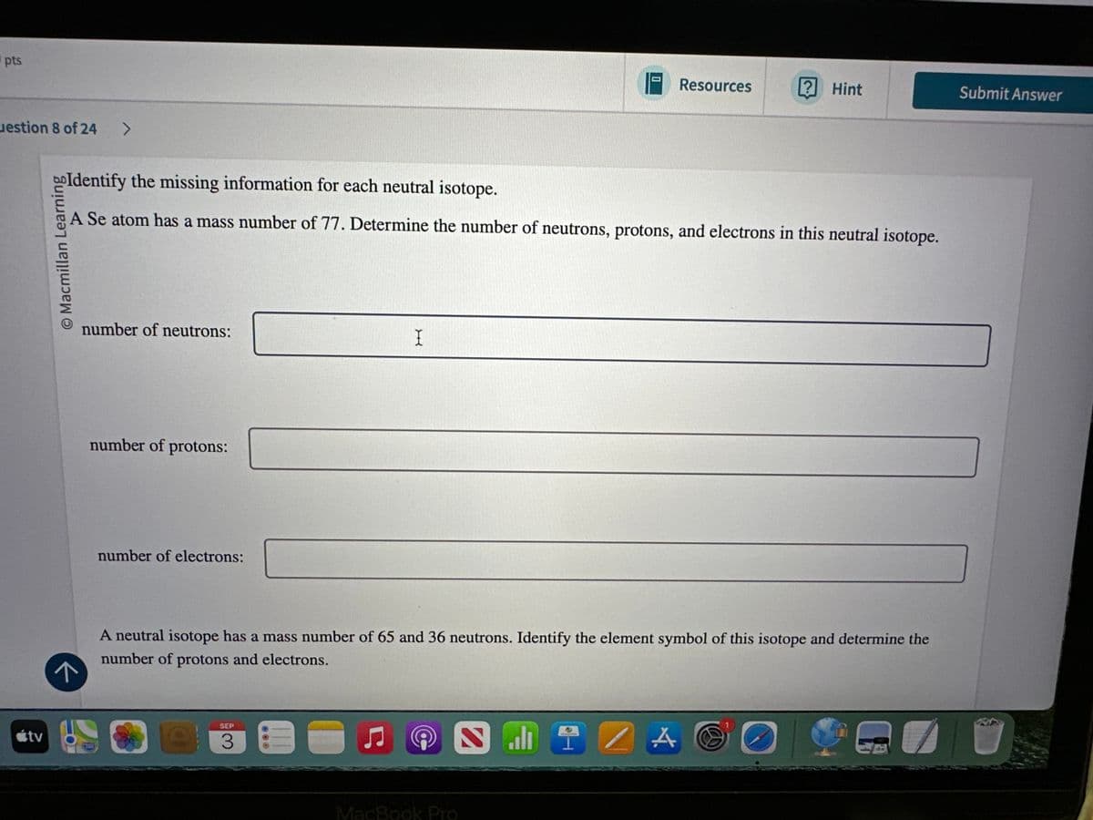 pts
uestion 8 of 24
>
útv
О
Resources
Hint
Submit Answer
Identify the missing information for each neutral isotope.
A Se atom has a mass number of 77. Determine the number of neutrons, protons, and electrons in this neutral isotope.
© Macmillan Learning
number of neutrons:
number of protons:
number of electrons:
I
↑
A neutral isotope has a mass number of 65 and 36 neutrons. Identify the element symbol of this isotope and determine the
number of protons and electrons.
SEP
MacBook Pro
NIIZA