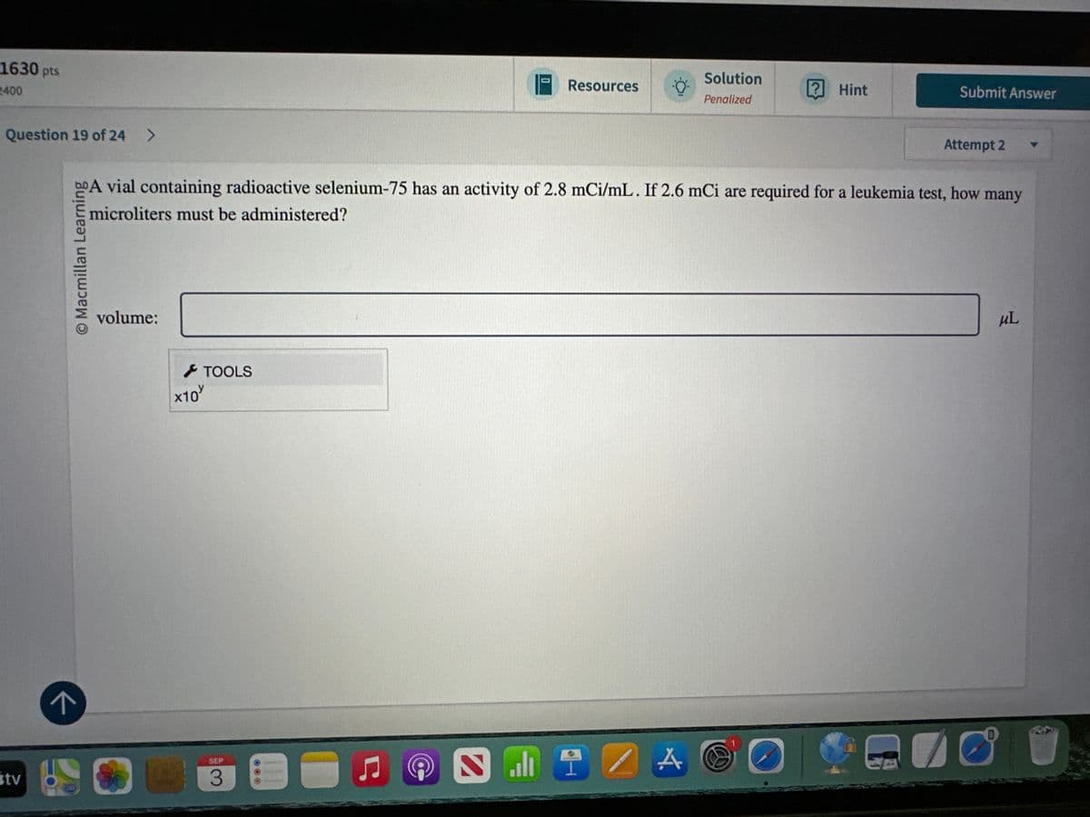 tv
لا
1630 pts
2400
Question 19 of 24 >
Macmillan Learning
0
Solution
Resources
? Hint
Submit Answer
Penalized
A vial containing radioactive selenium-75 has an activity of 2.8 mCi/mL. If 2.6 mCi are required for a leukemia test, how many
microliters must be administered?
volume:
SEP
3
x10
TOOLS
Attempt 2
μL