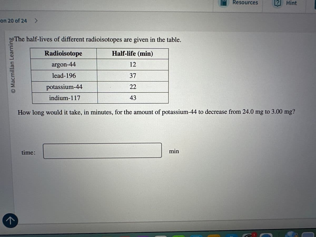 ↑
on 20 of 24 >
© Macmillan Learning
The half-lives of different radioisotopes are given in the table.
Resources
? Hint
Radioisotope
argon-44
lead-196
potassium-44
indium-117
Half-life (min)
12
37
22
43
How long would it take, in minutes, for the amount of potassium-44 to decrease from 24.0 mg to 3.00 mg?
time:
min