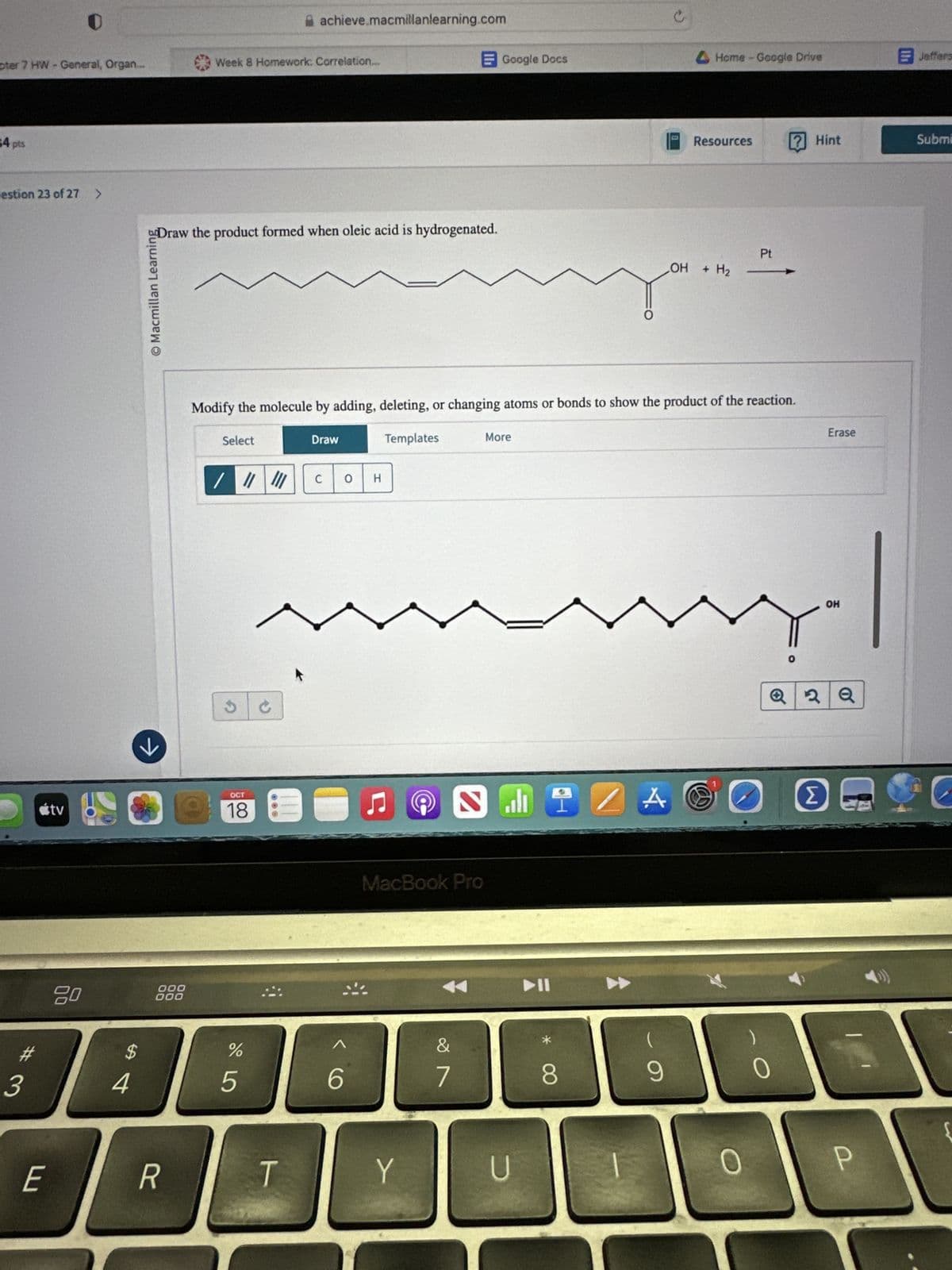 achieve.macmillanlearning.com
pter 7 HW - General, Organ...
Week 8 Homework: Correlation.
34 pts
Google Docs
c
Home-Google Drive
Jeffers
Resources
✓ Hint
Submi
estion 23 of 27 >
O Macmillan Learning
Draw the product formed when oleic acid is hydrogenated.
Pt
OH + H2 -
<tv
к
80
000
000
Modify the molecule by adding, deleting, or changing atoms or bonds to show the product of the reaction.
Select
/////
C
OCT
18
Draw
C 0 H
Templates
☑
MacBook Pro
More
0
OH
Erase
Q 2Q
14
A
Σ
#
$
%
Λ
3
4
5
6
29
7
8
9
0
E
R
T
Y
U
{
0
P