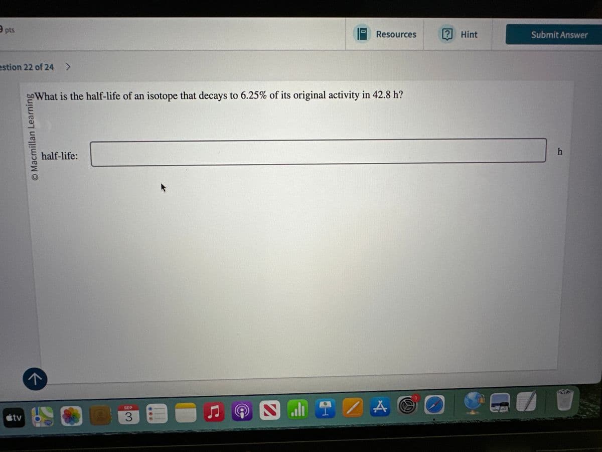 útv
9 pts
estion 22 of 24 >
↑
© Macmillan Learning
Resources
? Hint
Submit Answer
What is the half-life of an isotope that decays to 6.25% of its original activity in 42.8 h?
half-life:
SEP
3
A
குப
O
h