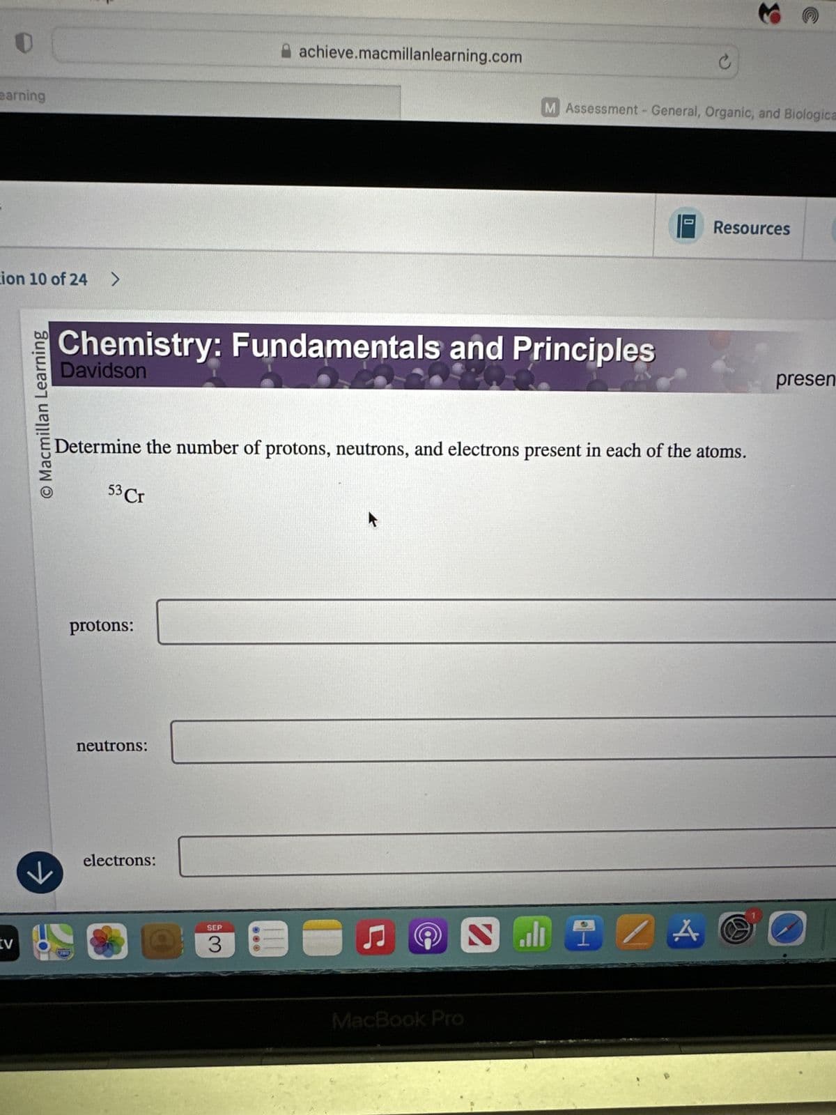 tv
earning
tion 10 of 24 >
→
© Macmillan Learning
3
achieve.macmillanlearning.com
M Assessment - General, Organic, and Biologica
Chemistry: Fundamentals and Principles
Davidson
Resources
Determine the number of protons, neutrons, and electrons present in each of the atoms.
53 Cr
protons:
neutrons:
electrons:
SEP
3
ப
Ը
MacBook Pro
A
presen